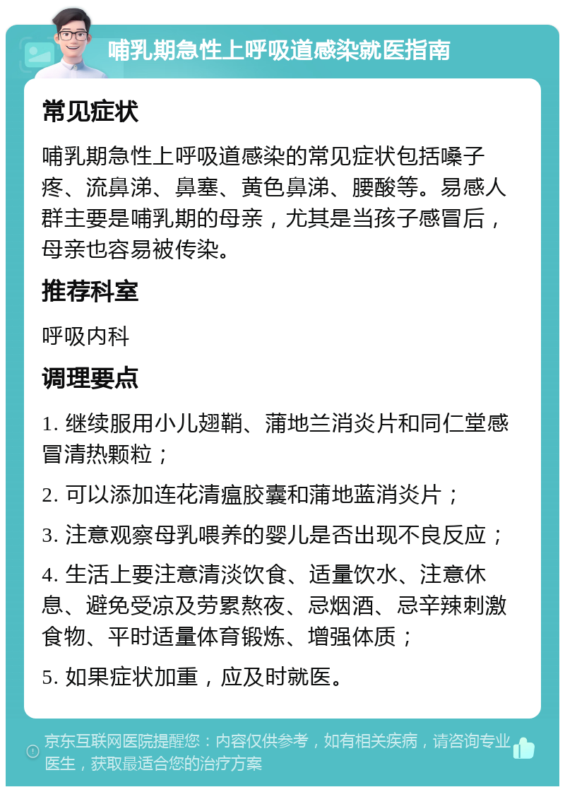 哺乳期急性上呼吸道感染就医指南 常见症状 哺乳期急性上呼吸道感染的常见症状包括嗓子疼、流鼻涕、鼻塞、黄色鼻涕、腰酸等。易感人群主要是哺乳期的母亲，尤其是当孩子感冒后，母亲也容易被传染。 推荐科室 呼吸内科 调理要点 1. 继续服用小儿翅鞘、蒲地兰消炎片和同仁堂感冒清热颗粒； 2. 可以添加连花清瘟胶囊和蒲地蓝消炎片； 3. 注意观察母乳喂养的婴儿是否出现不良反应； 4. 生活上要注意清淡饮食、适量饮水、注意休息、避免受凉及劳累熬夜、忌烟酒、忌辛辣刺激食物、平时适量体育锻炼、增强体质； 5. 如果症状加重，应及时就医。