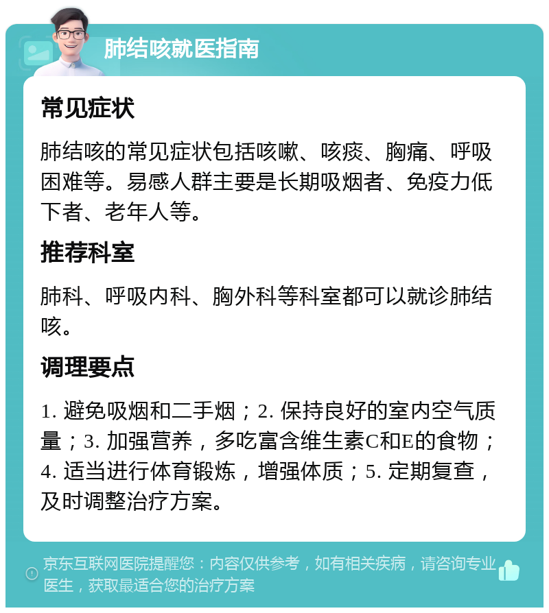 肺结咳就医指南 常见症状 肺结咳的常见症状包括咳嗽、咳痰、胸痛、呼吸困难等。易感人群主要是长期吸烟者、免疫力低下者、老年人等。 推荐科室 肺科、呼吸内科、胸外科等科室都可以就诊肺结咳。 调理要点 1. 避免吸烟和二手烟；2. 保持良好的室内空气质量；3. 加强营养，多吃富含维生素C和E的食物；4. 适当进行体育锻炼，增强体质；5. 定期复查，及时调整治疗方案。