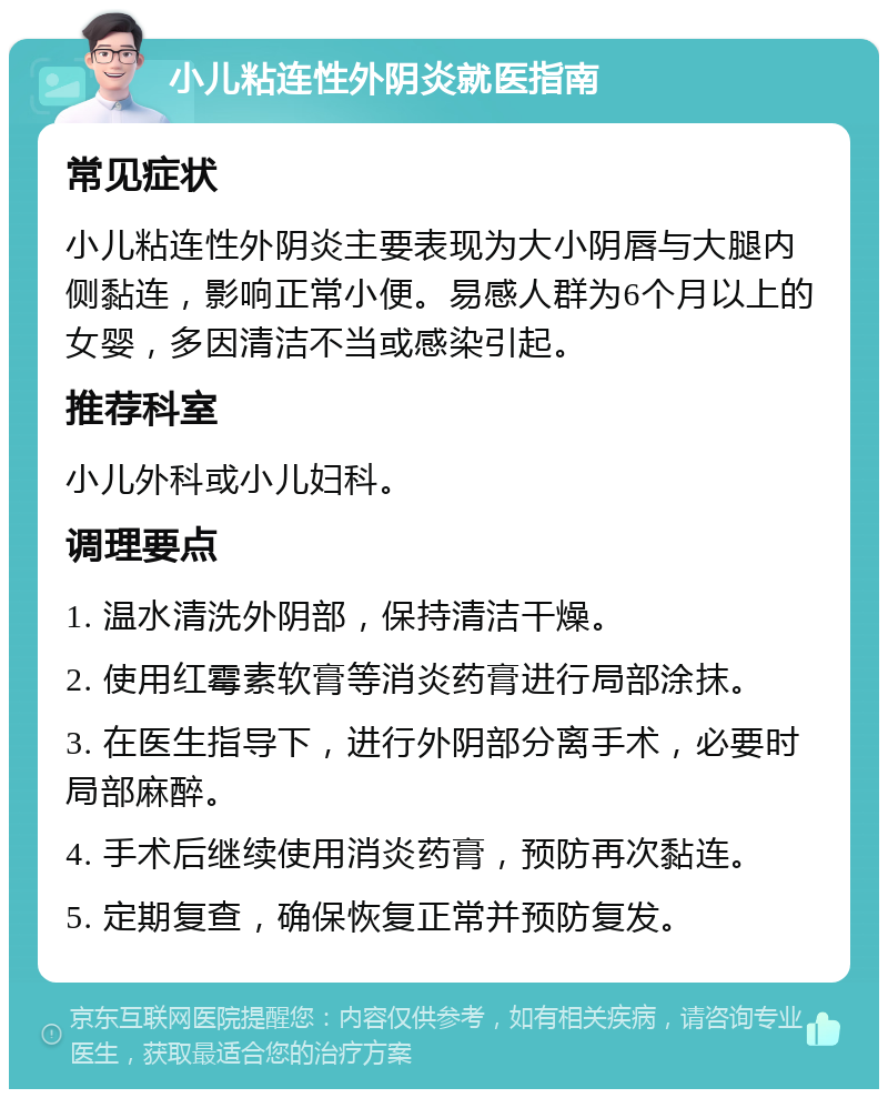 小儿粘连性外阴炎就医指南 常见症状 小儿粘连性外阴炎主要表现为大小阴唇与大腿内侧黏连，影响正常小便。易感人群为6个月以上的女婴，多因清洁不当或感染引起。 推荐科室 小儿外科或小儿妇科。 调理要点 1. 温水清洗外阴部，保持清洁干燥。 2. 使用红霉素软膏等消炎药膏进行局部涂抹。 3. 在医生指导下，进行外阴部分离手术，必要时局部麻醉。 4. 手术后继续使用消炎药膏，预防再次黏连。 5. 定期复查，确保恢复正常并预防复发。