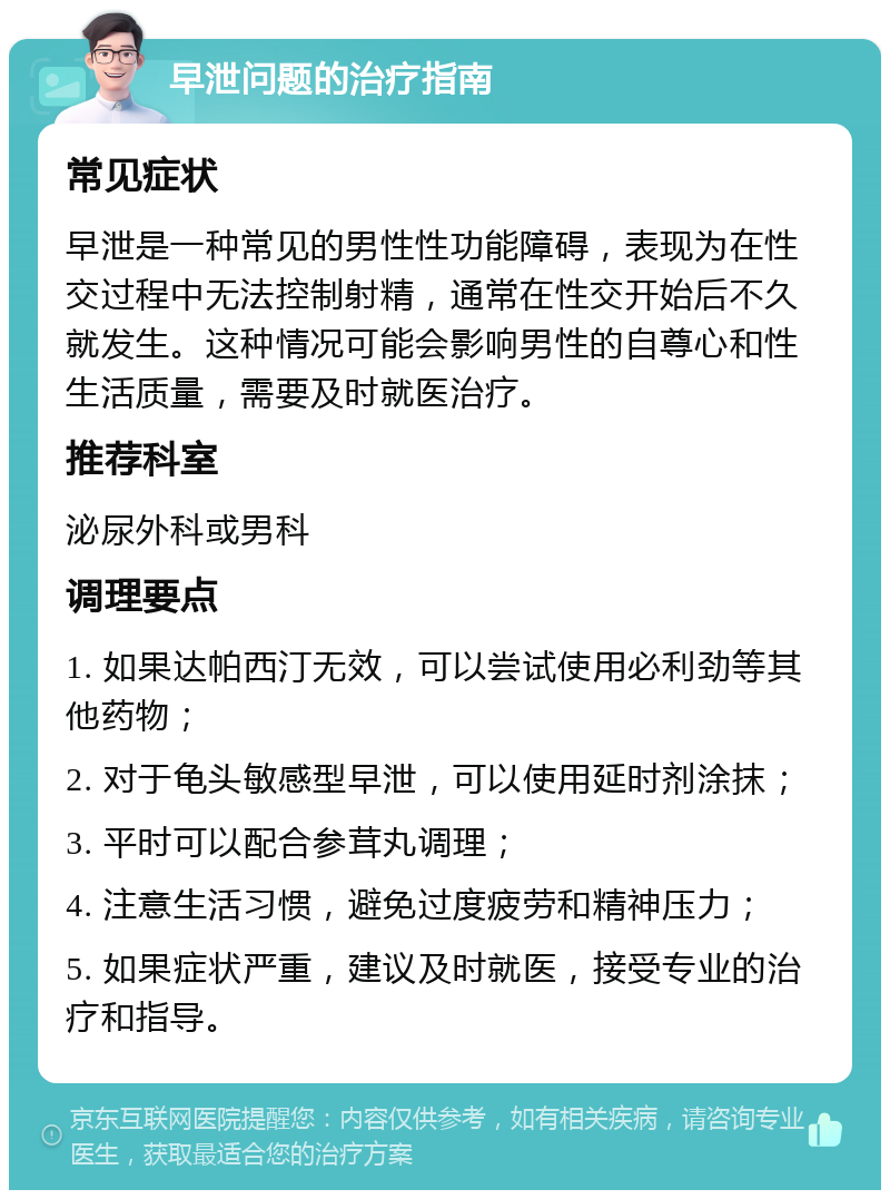 早泄问题的治疗指南 常见症状 早泄是一种常见的男性性功能障碍，表现为在性交过程中无法控制射精，通常在性交开始后不久就发生。这种情况可能会影响男性的自尊心和性生活质量，需要及时就医治疗。 推荐科室 泌尿外科或男科 调理要点 1. 如果达帕西汀无效，可以尝试使用必利劲等其他药物； 2. 对于龟头敏感型早泄，可以使用延时剂涂抹； 3. 平时可以配合参茸丸调理； 4. 注意生活习惯，避免过度疲劳和精神压力； 5. 如果症状严重，建议及时就医，接受专业的治疗和指导。