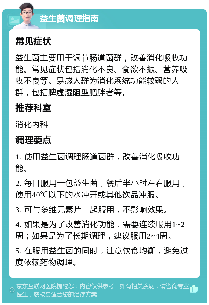 益生菌调理指南 常见症状 益生菌主要用于调节肠道菌群，改善消化吸收功能。常见症状包括消化不良、食欲不振、营养吸收不良等。易感人群为消化系统功能较弱的人群，包括脾虚湿阻型肥胖者等。 推荐科室 消化内科 调理要点 1. 使用益生菌调理肠道菌群，改善消化吸收功能。 2. 每日服用一包益生菌，餐后半小时左右服用，使用40℃以下的水冲开或其他饮品冲服。 3. 可与多维元素片一起服用，不影响效果。 4. 如果是为了改善消化功能，需要连续服用1~2周；如果是为了长期调理，建议服用2~4周。 5. 在服用益生菌的同时，注意饮食均衡，避免过度依赖药物调理。