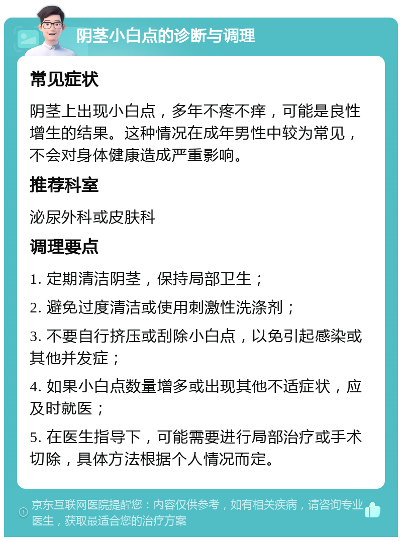 阴茎小白点的诊断与调理 常见症状 阴茎上出现小白点，多年不疼不痒，可能是良性增生的结果。这种情况在成年男性中较为常见，不会对身体健康造成严重影响。 推荐科室 泌尿外科或皮肤科 调理要点 1. 定期清洁阴茎，保持局部卫生； 2. 避免过度清洁或使用刺激性洗涤剂； 3. 不要自行挤压或刮除小白点，以免引起感染或其他并发症； 4. 如果小白点数量增多或出现其他不适症状，应及时就医； 5. 在医生指导下，可能需要进行局部治疗或手术切除，具体方法根据个人情况而定。