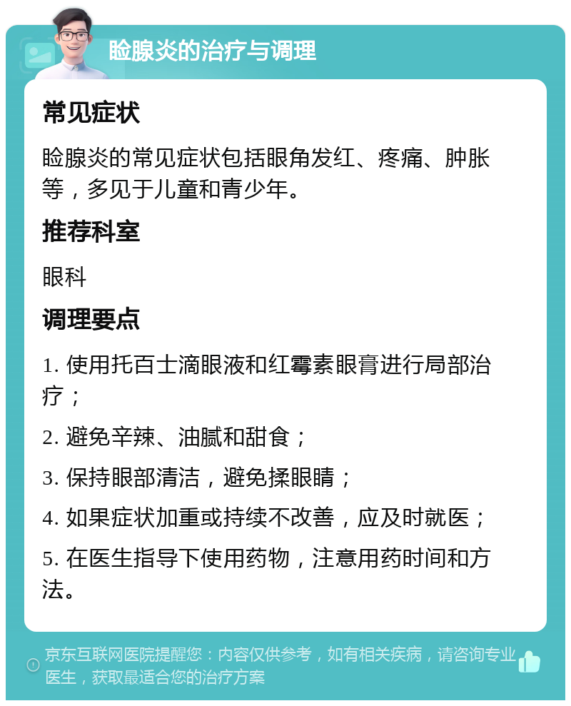 睑腺炎的治疗与调理 常见症状 睑腺炎的常见症状包括眼角发红、疼痛、肿胀等，多见于儿童和青少年。 推荐科室 眼科 调理要点 1. 使用托百士滴眼液和红霉素眼膏进行局部治疗； 2. 避免辛辣、油腻和甜食； 3. 保持眼部清洁，避免揉眼睛； 4. 如果症状加重或持续不改善，应及时就医； 5. 在医生指导下使用药物，注意用药时间和方法。