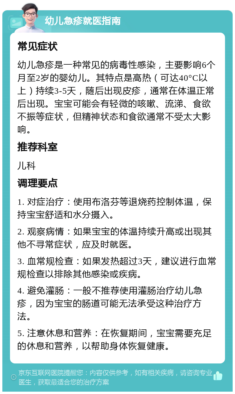 幼儿急疹就医指南 常见症状 幼儿急疹是一种常见的病毒性感染，主要影响6个月至2岁的婴幼儿。其特点是高热（可达40°C以上）持续3-5天，随后出现皮疹，通常在体温正常后出现。宝宝可能会有轻微的咳嗽、流涕、食欲不振等症状，但精神状态和食欲通常不受太大影响。 推荐科室 儿科 调理要点 1. 对症治疗：使用布洛芬等退烧药控制体温，保持宝宝舒适和水分摄入。 2. 观察病情：如果宝宝的体温持续升高或出现其他不寻常症状，应及时就医。 3. 血常规检查：如果发热超过3天，建议进行血常规检查以排除其他感染或疾病。 4. 避免灌肠：一般不推荐使用灌肠治疗幼儿急疹，因为宝宝的肠道可能无法承受这种治疗方法。 5. 注意休息和营养：在恢复期间，宝宝需要充足的休息和营养，以帮助身体恢复健康。