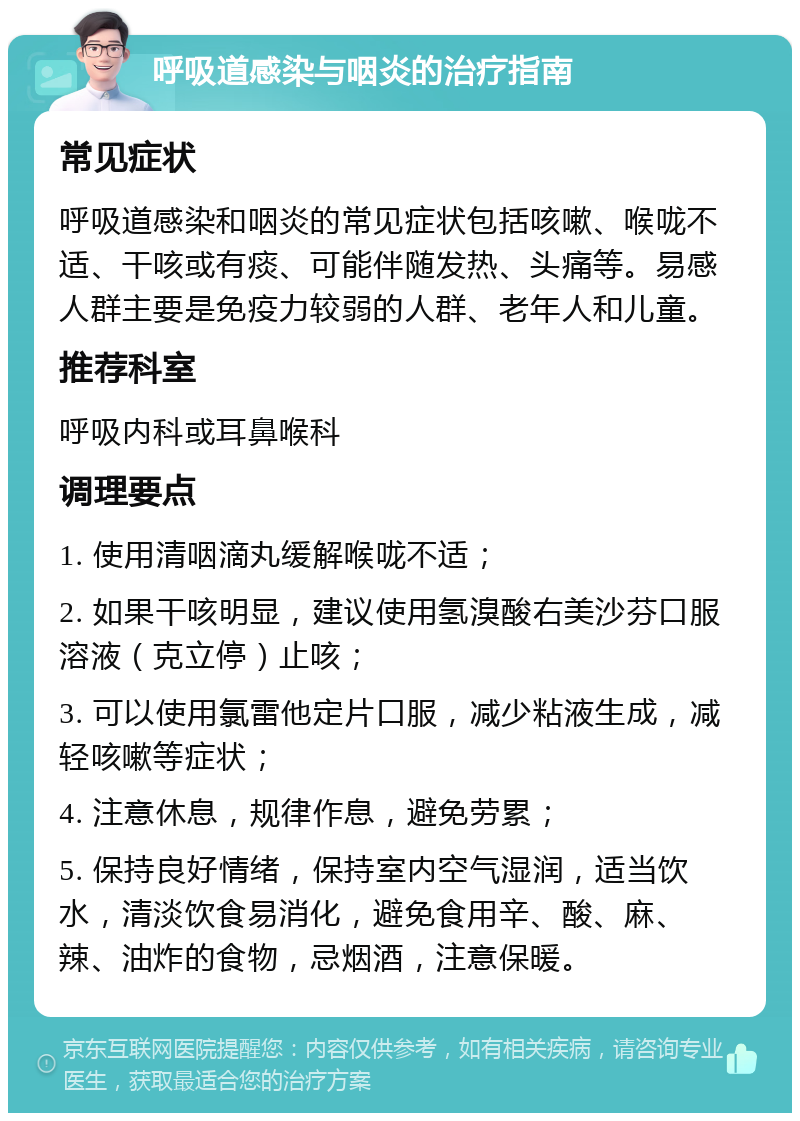 呼吸道感染与咽炎的治疗指南 常见症状 呼吸道感染和咽炎的常见症状包括咳嗽、喉咙不适、干咳或有痰、可能伴随发热、头痛等。易感人群主要是免疫力较弱的人群、老年人和儿童。 推荐科室 呼吸内科或耳鼻喉科 调理要点 1. 使用清咽滴丸缓解喉咙不适； 2. 如果干咳明显，建议使用氢溴酸右美沙芬口服溶液（克立停）止咳； 3. 可以使用氯雷他定片口服，减少粘液生成，减轻咳嗽等症状； 4. 注意休息，规律作息，避免劳累； 5. 保持良好情绪，保持室内空气湿润，适当饮水，清淡饮食易消化，避免食用辛、酸、麻、辣、油炸的食物，忌烟酒，注意保暖。