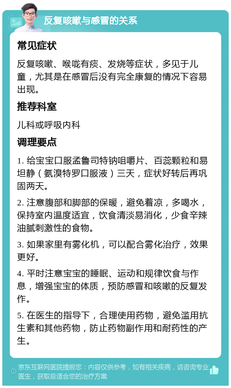 反复咳嗽与感冒的关系 常见症状 反复咳嗽、喉咙有痰、发烧等症状，多见于儿童，尤其是在感冒后没有完全康复的情况下容易出现。 推荐科室 儿科或呼吸内科 调理要点 1. 给宝宝口服孟鲁司特钠咀嚼片、百蕊颗粒和易坦静（氨溴特罗口服液）三天，症状好转后再巩固两天。 2. 注意腹部和脚部的保暖，避免着凉，多喝水，保持室内温度适宜，饮食清淡易消化，少食辛辣油腻刺激性的食物。 3. 如果家里有雾化机，可以配合雾化治疗，效果更好。 4. 平时注意宝宝的睡眠、运动和规律饮食与作息，增强宝宝的体质，预防感冒和咳嗽的反复发作。 5. 在医生的指导下，合理使用药物，避免滥用抗生素和其他药物，防止药物副作用和耐药性的产生。