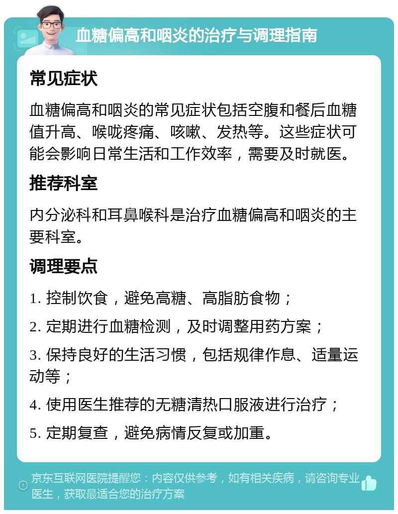 血糖偏高和咽炎的治疗与调理指南 常见症状 血糖偏高和咽炎的常见症状包括空腹和餐后血糖值升高、喉咙疼痛、咳嗽、发热等。这些症状可能会影响日常生活和工作效率，需要及时就医。 推荐科室 内分泌科和耳鼻喉科是治疗血糖偏高和咽炎的主要科室。 调理要点 1. 控制饮食，避免高糖、高脂肪食物； 2. 定期进行血糖检测，及时调整用药方案； 3. 保持良好的生活习惯，包括规律作息、适量运动等； 4. 使用医生推荐的无糖清热口服液进行治疗； 5. 定期复查，避免病情反复或加重。