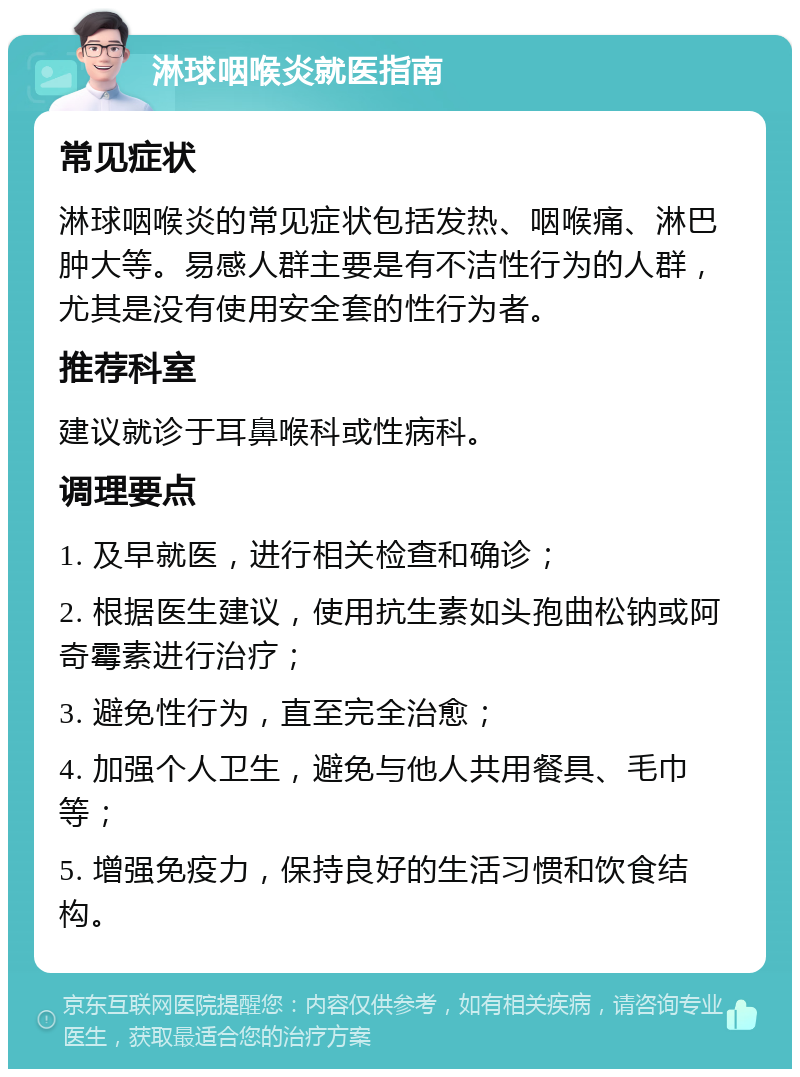 淋球咽喉炎就医指南 常见症状 淋球咽喉炎的常见症状包括发热、咽喉痛、淋巴肿大等。易感人群主要是有不洁性行为的人群，尤其是没有使用安全套的性行为者。 推荐科室 建议就诊于耳鼻喉科或性病科。 调理要点 1. 及早就医，进行相关检查和确诊； 2. 根据医生建议，使用抗生素如头孢曲松钠或阿奇霉素进行治疗； 3. 避免性行为，直至完全治愈； 4. 加强个人卫生，避免与他人共用餐具、毛巾等； 5. 增强免疫力，保持良好的生活习惯和饮食结构。