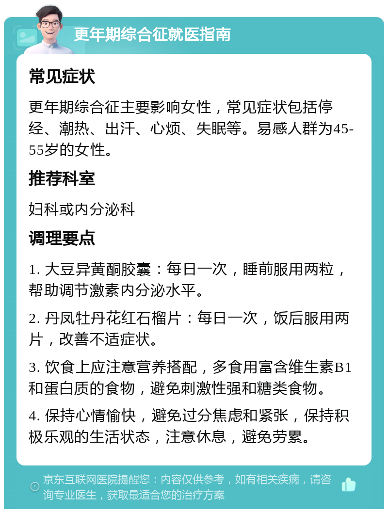 更年期综合征就医指南 常见症状 更年期综合征主要影响女性，常见症状包括停经、潮热、出汗、心烦、失眠等。易感人群为45-55岁的女性。 推荐科室 妇科或内分泌科 调理要点 1. 大豆异黄酮胶囊：每日一次，睡前服用两粒，帮助调节激素内分泌水平。 2. 丹凤牡丹花红石榴片：每日一次，饭后服用两片，改善不适症状。 3. 饮食上应注意营养搭配，多食用富含维生素B1和蛋白质的食物，避免刺激性强和糖类食物。 4. 保持心情愉快，避免过分焦虑和紧张，保持积极乐观的生活状态，注意休息，避免劳累。