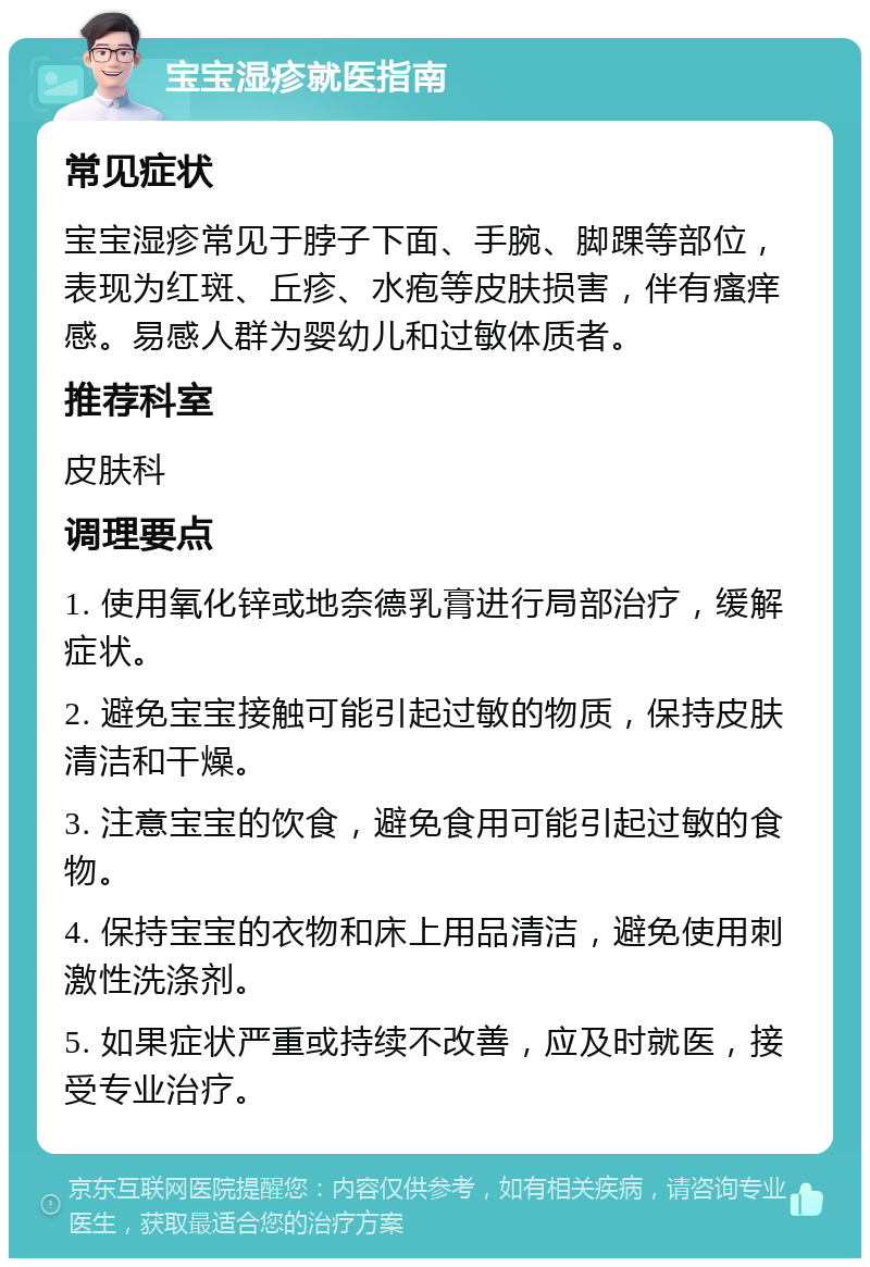 宝宝湿疹就医指南 常见症状 宝宝湿疹常见于脖子下面、手腕、脚踝等部位，表现为红斑、丘疹、水疱等皮肤损害，伴有瘙痒感。易感人群为婴幼儿和过敏体质者。 推荐科室 皮肤科 调理要点 1. 使用氧化锌或地奈德乳膏进行局部治疗，缓解症状。 2. 避免宝宝接触可能引起过敏的物质，保持皮肤清洁和干燥。 3. 注意宝宝的饮食，避免食用可能引起过敏的食物。 4. 保持宝宝的衣物和床上用品清洁，避免使用刺激性洗涤剂。 5. 如果症状严重或持续不改善，应及时就医，接受专业治疗。