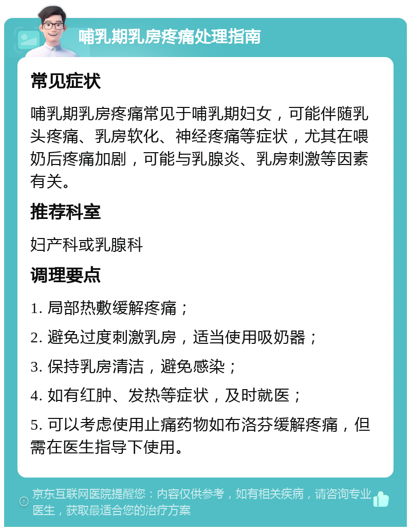 哺乳期乳房疼痛处理指南 常见症状 哺乳期乳房疼痛常见于哺乳期妇女，可能伴随乳头疼痛、乳房软化、神经疼痛等症状，尤其在喂奶后疼痛加剧，可能与乳腺炎、乳房刺激等因素有关。 推荐科室 妇产科或乳腺科 调理要点 1. 局部热敷缓解疼痛； 2. 避免过度刺激乳房，适当使用吸奶器； 3. 保持乳房清洁，避免感染； 4. 如有红肿、发热等症状，及时就医； 5. 可以考虑使用止痛药物如布洛芬缓解疼痛，但需在医生指导下使用。