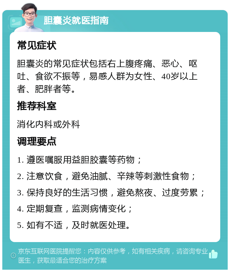 胆囊炎就医指南 常见症状 胆囊炎的常见症状包括右上腹疼痛、恶心、呕吐、食欲不振等，易感人群为女性、40岁以上者、肥胖者等。 推荐科室 消化内科或外科 调理要点 1. 遵医嘱服用益胆胶囊等药物； 2. 注意饮食，避免油腻、辛辣等刺激性食物； 3. 保持良好的生活习惯，避免熬夜、过度劳累； 4. 定期复查，监测病情变化； 5. 如有不适，及时就医处理。