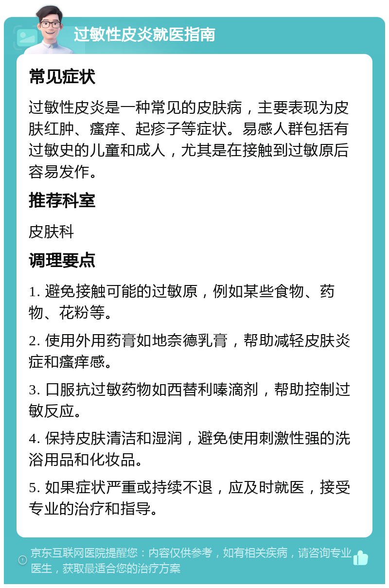 过敏性皮炎就医指南 常见症状 过敏性皮炎是一种常见的皮肤病，主要表现为皮肤红肿、瘙痒、起疹子等症状。易感人群包括有过敏史的儿童和成人，尤其是在接触到过敏原后容易发作。 推荐科室 皮肤科 调理要点 1. 避免接触可能的过敏原，例如某些食物、药物、花粉等。 2. 使用外用药膏如地奈德乳膏，帮助减轻皮肤炎症和瘙痒感。 3. 口服抗过敏药物如西替利嗪滴剂，帮助控制过敏反应。 4. 保持皮肤清洁和湿润，避免使用刺激性强的洗浴用品和化妆品。 5. 如果症状严重或持续不退，应及时就医，接受专业的治疗和指导。