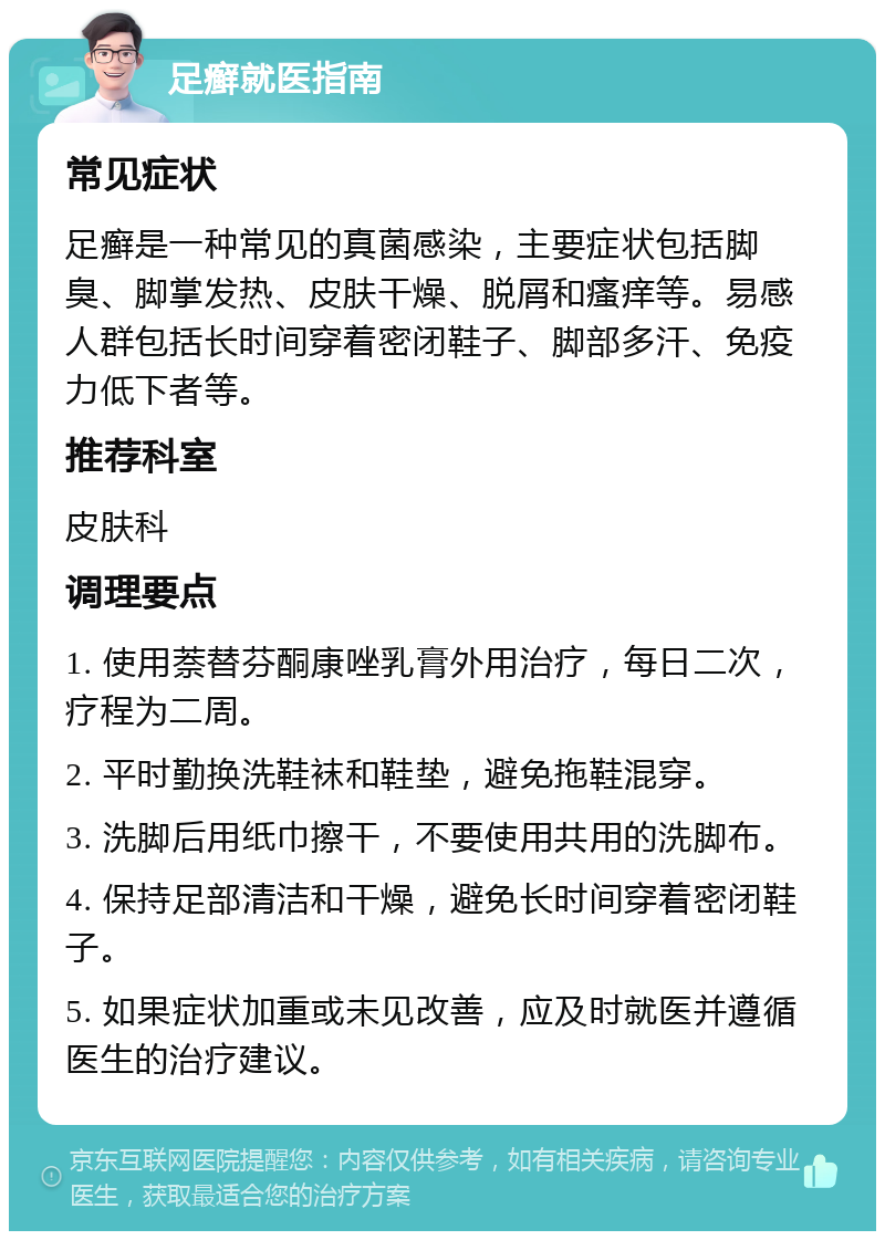 足癣就医指南 常见症状 足癣是一种常见的真菌感染，主要症状包括脚臭、脚掌发热、皮肤干燥、脱屑和瘙痒等。易感人群包括长时间穿着密闭鞋子、脚部多汗、免疫力低下者等。 推荐科室 皮肤科 调理要点 1. 使用萘替芬酮康唑乳膏外用治疗，每日二次，疗程为二周。 2. 平时勤换洗鞋袜和鞋垫，避免拖鞋混穿。 3. 洗脚后用纸巾擦干，不要使用共用的洗脚布。 4. 保持足部清洁和干燥，避免长时间穿着密闭鞋子。 5. 如果症状加重或未见改善，应及时就医并遵循医生的治疗建议。