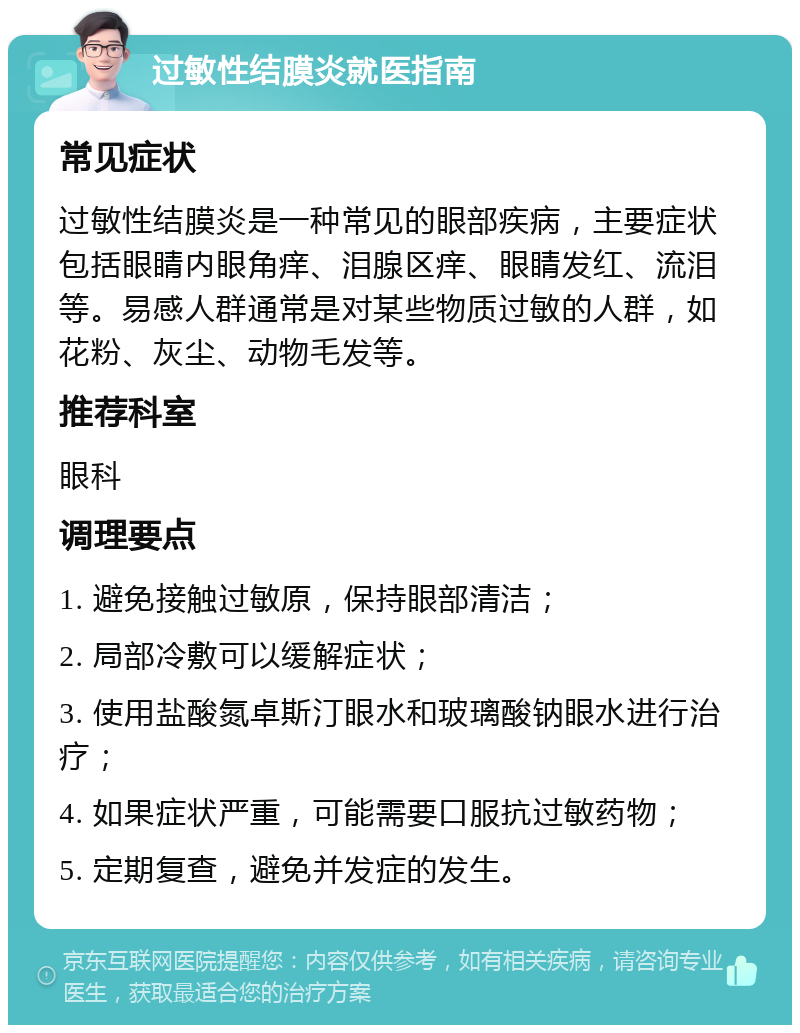 过敏性结膜炎就医指南 常见症状 过敏性结膜炎是一种常见的眼部疾病，主要症状包括眼睛内眼角痒、泪腺区痒、眼睛发红、流泪等。易感人群通常是对某些物质过敏的人群，如花粉、灰尘、动物毛发等。 推荐科室 眼科 调理要点 1. 避免接触过敏原，保持眼部清洁； 2. 局部冷敷可以缓解症状； 3. 使用盐酸氮卓斯汀眼水和玻璃酸钠眼水进行治疗； 4. 如果症状严重，可能需要口服抗过敏药物； 5. 定期复查，避免并发症的发生。