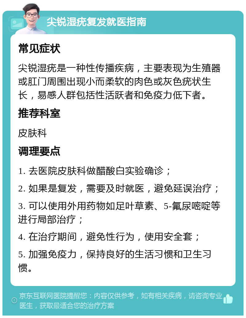 尖锐湿疣复发就医指南 常见症状 尖锐湿疣是一种性传播疾病，主要表现为生殖器或肛门周围出现小而柔软的肉色或灰色疣状生长，易感人群包括性活跃者和免疫力低下者。 推荐科室 皮肤科 调理要点 1. 去医院皮肤科做醋酸白实验确诊； 2. 如果是复发，需要及时就医，避免延误治疗； 3. 可以使用外用药物如足叶草素、5-氟尿嘧啶等进行局部治疗； 4. 在治疗期间，避免性行为，使用安全套； 5. 加强免疫力，保持良好的生活习惯和卫生习惯。