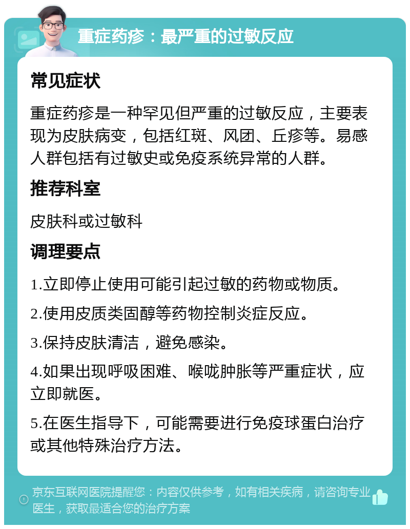 重症药疹：最严重的过敏反应 常见症状 重症药疹是一种罕见但严重的过敏反应，主要表现为皮肤病变，包括红斑、风团、丘疹等。易感人群包括有过敏史或免疫系统异常的人群。 推荐科室 皮肤科或过敏科 调理要点 1.立即停止使用可能引起过敏的药物或物质。 2.使用皮质类固醇等药物控制炎症反应。 3.保持皮肤清洁，避免感染。 4.如果出现呼吸困难、喉咙肿胀等严重症状，应立即就医。 5.在医生指导下，可能需要进行免疫球蛋白治疗或其他特殊治疗方法。