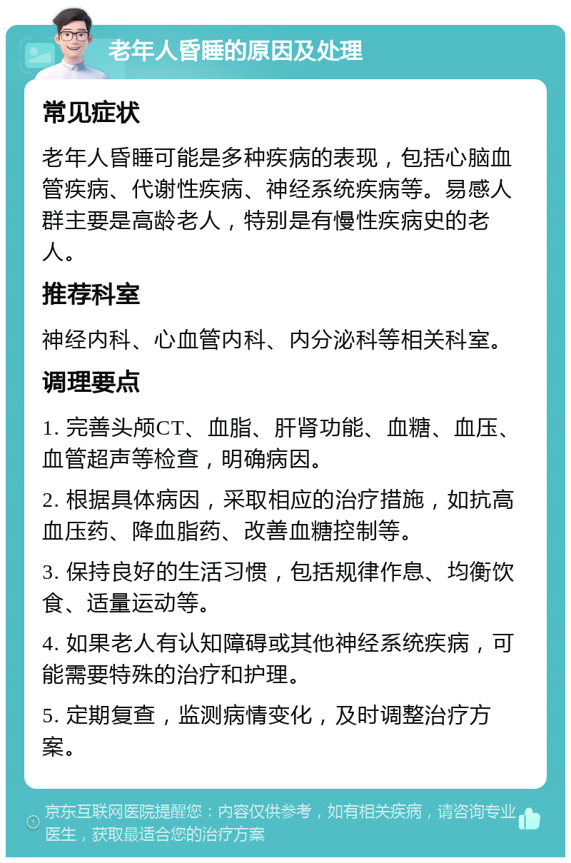 老年人昏睡的原因及处理 常见症状 老年人昏睡可能是多种疾病的表现，包括心脑血管疾病、代谢性疾病、神经系统疾病等。易感人群主要是高龄老人，特别是有慢性疾病史的老人。 推荐科室 神经内科、心血管内科、内分泌科等相关科室。 调理要点 1. 完善头颅CT、血脂、肝肾功能、血糖、血压、血管超声等检查，明确病因。 2. 根据具体病因，采取相应的治疗措施，如抗高血压药、降血脂药、改善血糖控制等。 3. 保持良好的生活习惯，包括规律作息、均衡饮食、适量运动等。 4. 如果老人有认知障碍或其他神经系统疾病，可能需要特殊的治疗和护理。 5. 定期复查，监测病情变化，及时调整治疗方案。