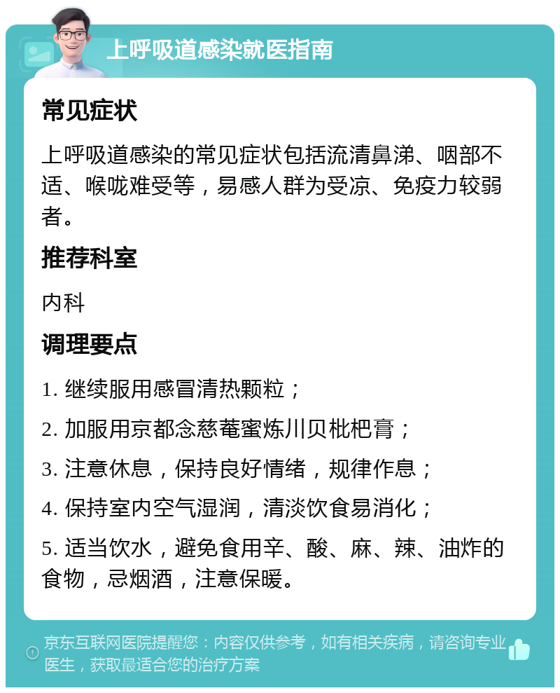 上呼吸道感染就医指南 常见症状 上呼吸道感染的常见症状包括流清鼻涕、咽部不适、喉咙难受等，易感人群为受凉、免疫力较弱者。 推荐科室 内科 调理要点 1. 继续服用感冒清热颗粒； 2. 加服用京都念慈菴蜜炼川贝枇杷膏； 3. 注意休息，保持良好情绪，规律作息； 4. 保持室内空气湿润，清淡饮食易消化； 5. 适当饮水，避免食用辛、酸、麻、辣、油炸的食物，忌烟酒，注意保暖。