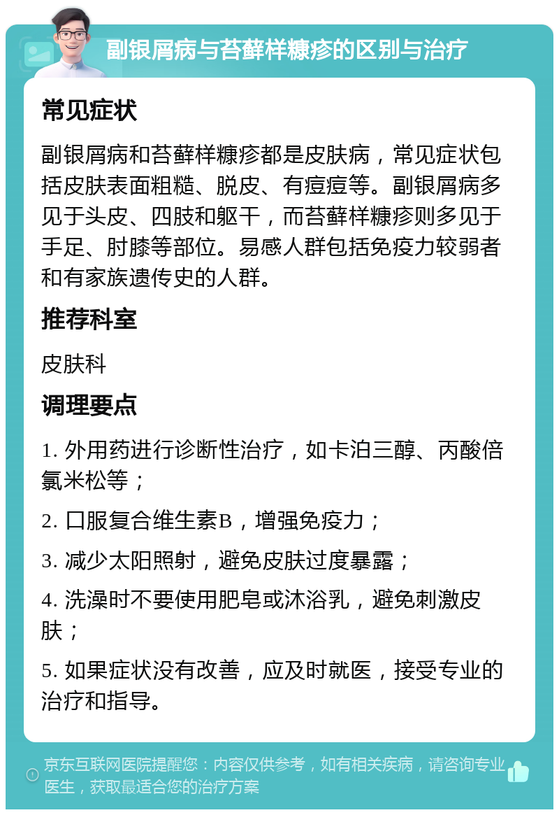 副银屑病与苔藓样糠疹的区别与治疗 常见症状 副银屑病和苔藓样糠疹都是皮肤病，常见症状包括皮肤表面粗糙、脱皮、有痘痘等。副银屑病多见于头皮、四肢和躯干，而苔藓样糠疹则多见于手足、肘膝等部位。易感人群包括免疫力较弱者和有家族遗传史的人群。 推荐科室 皮肤科 调理要点 1. 外用药进行诊断性治疗，如卡泊三醇、丙酸倍氯米松等； 2. 口服复合维生素B，增强免疫力； 3. 减少太阳照射，避免皮肤过度暴露； 4. 洗澡时不要使用肥皂或沐浴乳，避免刺激皮肤； 5. 如果症状没有改善，应及时就医，接受专业的治疗和指导。