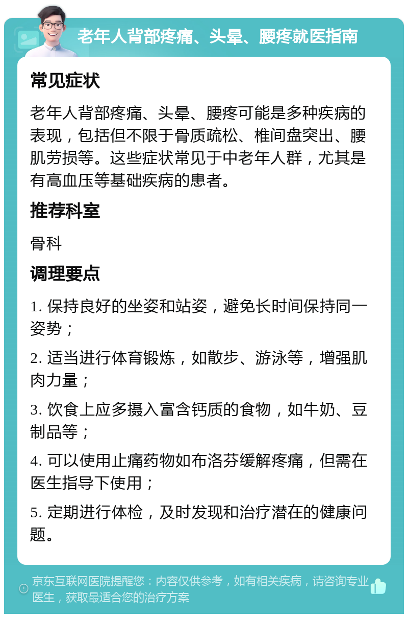 老年人背部疼痛、头晕、腰疼就医指南 常见症状 老年人背部疼痛、头晕、腰疼可能是多种疾病的表现，包括但不限于骨质疏松、椎间盘突出、腰肌劳损等。这些症状常见于中老年人群，尤其是有高血压等基础疾病的患者。 推荐科室 骨科 调理要点 1. 保持良好的坐姿和站姿，避免长时间保持同一姿势； 2. 适当进行体育锻炼，如散步、游泳等，增强肌肉力量； 3. 饮食上应多摄入富含钙质的食物，如牛奶、豆制品等； 4. 可以使用止痛药物如布洛芬缓解疼痛，但需在医生指导下使用； 5. 定期进行体检，及时发现和治疗潜在的健康问题。