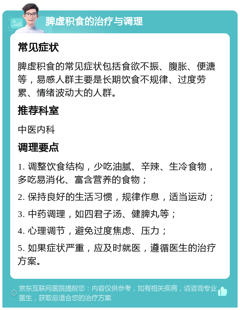 脾虚积食的治疗与调理 常见症状 脾虚积食的常见症状包括食欲不振、腹胀、便溏等，易感人群主要是长期饮食不规律、过度劳累、情绪波动大的人群。 推荐科室 中医内科 调理要点 1. 调整饮食结构，少吃油腻、辛辣、生冷食物，多吃易消化、富含营养的食物； 2. 保持良好的生活习惯，规律作息，适当运动； 3. 中药调理，如四君子汤、健脾丸等； 4. 心理调节，避免过度焦虑、压力； 5. 如果症状严重，应及时就医，遵循医生的治疗方案。