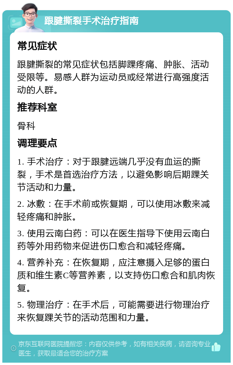 跟腱撕裂手术治疗指南 常见症状 跟腱撕裂的常见症状包括脚踝疼痛、肿胀、活动受限等。易感人群为运动员或经常进行高强度活动的人群。 推荐科室 骨科 调理要点 1. 手术治疗：对于跟腱远端几乎没有血运的撕裂，手术是首选治疗方法，以避免影响后期踝关节活动和力量。 2. 冰敷：在手术前或恢复期，可以使用冰敷来减轻疼痛和肿胀。 3. 使用云南白药：可以在医生指导下使用云南白药等外用药物来促进伤口愈合和减轻疼痛。 4. 营养补充：在恢复期，应注意摄入足够的蛋白质和维生素C等营养素，以支持伤口愈合和肌肉恢复。 5. 物理治疗：在手术后，可能需要进行物理治疗来恢复踝关节的活动范围和力量。