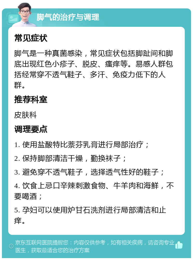 脚气的治疗与调理 常见症状 脚气是一种真菌感染，常见症状包括脚趾间和脚底出现红色小疹子、脱皮、瘙痒等。易感人群包括经常穿不透气鞋子、多汗、免疫力低下的人群。 推荐科室 皮肤科 调理要点 1. 使用盐酸特比萘芬乳膏进行局部治疗； 2. 保持脚部清洁干燥，勤换袜子； 3. 避免穿不透气鞋子，选择透气性好的鞋子； 4. 饮食上忌口辛辣刺激食物、牛羊肉和海鲜，不要喝酒； 5. 孕妇可以使用炉甘石洗剂进行局部清洁和止痒。