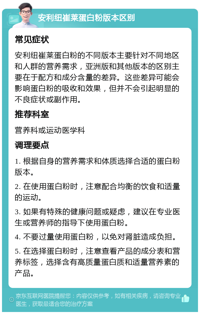 安利纽崔莱蛋白粉版本区别 常见症状 安利纽崔莱蛋白粉的不同版本主要针对不同地区和人群的营养需求，亚洲版和其他版本的区别主要在于配方和成分含量的差异。这些差异可能会影响蛋白粉的吸收和效果，但并不会引起明显的不良症状或副作用。 推荐科室 营养科或运动医学科 调理要点 1. 根据自身的营养需求和体质选择合适的蛋白粉版本。 2. 在使用蛋白粉时，注意配合均衡的饮食和适量的运动。 3. 如果有特殊的健康问题或疑虑，建议在专业医生或营养师的指导下使用蛋白粉。 4. 不要过量使用蛋白粉，以免对肾脏造成负担。 5. 在选择蛋白粉时，注意查看产品的成分表和营养标签，选择含有高质量蛋白质和适量营养素的产品。