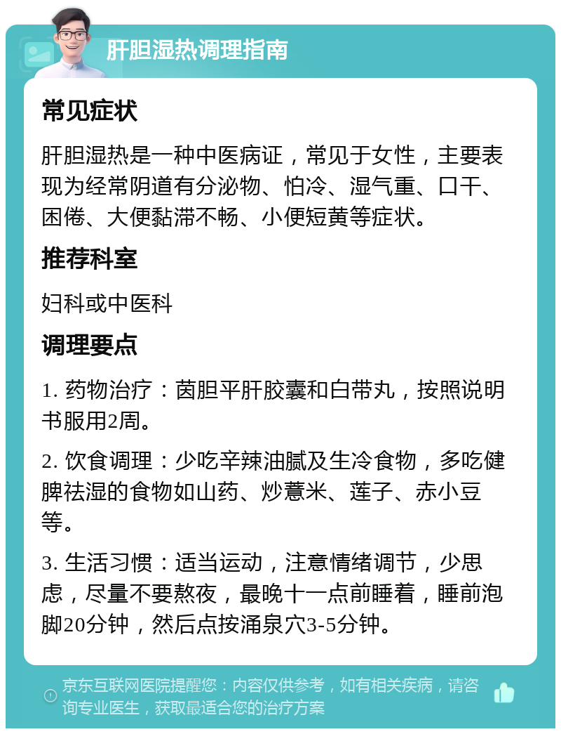 肝胆湿热调理指南 常见症状 肝胆湿热是一种中医病证，常见于女性，主要表现为经常阴道有分泌物、怕冷、湿气重、口干、困倦、大便黏滞不畅、小便短黄等症状。 推荐科室 妇科或中医科 调理要点 1. 药物治疗：茵胆平肝胶囊和白带丸，按照说明书服用2周。 2. 饮食调理：少吃辛辣油腻及生冷食物，多吃健脾祛湿的食物如山药、炒薏米、莲子、赤小豆等。 3. 生活习惯：适当运动，注意情绪调节，少思虑，尽量不要熬夜，最晚十一点前睡着，睡前泡脚20分钟，然后点按涌泉穴3-5分钟。