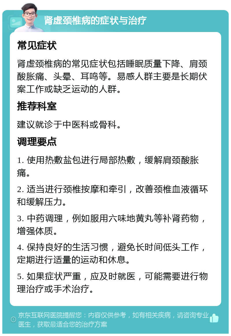 肾虚颈椎病的症状与治疗 常见症状 肾虚颈椎病的常见症状包括睡眠质量下降、肩颈酸胀痛、头晕、耳鸣等。易感人群主要是长期伏案工作或缺乏运动的人群。 推荐科室 建议就诊于中医科或骨科。 调理要点 1. 使用热敷盐包进行局部热敷，缓解肩颈酸胀痛。 2. 适当进行颈椎按摩和牵引，改善颈椎血液循环和缓解压力。 3. 中药调理，例如服用六味地黄丸等补肾药物，增强体质。 4. 保持良好的生活习惯，避免长时间低头工作，定期进行适量的运动和休息。 5. 如果症状严重，应及时就医，可能需要进行物理治疗或手术治疗。