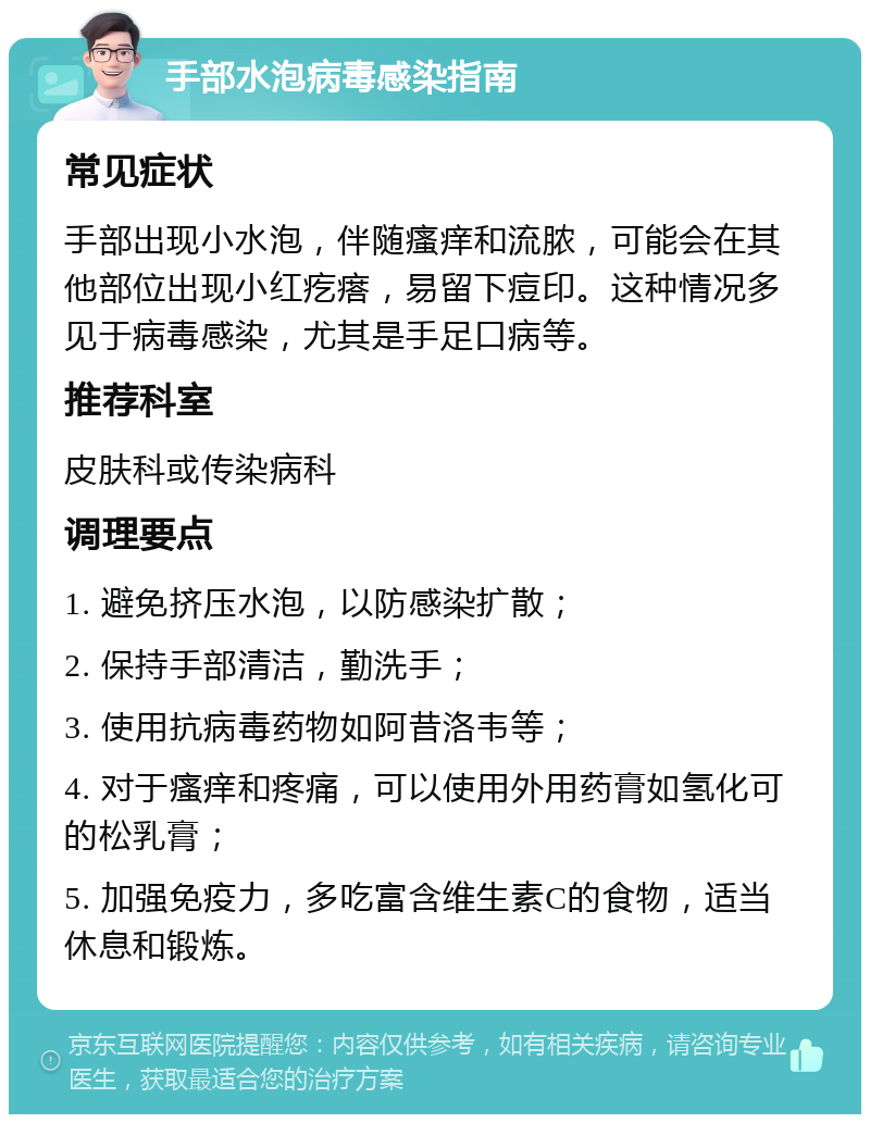 手部水泡病毒感染指南 常见症状 手部出现小水泡，伴随瘙痒和流脓，可能会在其他部位出现小红疙瘩，易留下痘印。这种情况多见于病毒感染，尤其是手足口病等。 推荐科室 皮肤科或传染病科 调理要点 1. 避免挤压水泡，以防感染扩散； 2. 保持手部清洁，勤洗手； 3. 使用抗病毒药物如阿昔洛韦等； 4. 对于瘙痒和疼痛，可以使用外用药膏如氢化可的松乳膏； 5. 加强免疫力，多吃富含维生素C的食物，适当休息和锻炼。