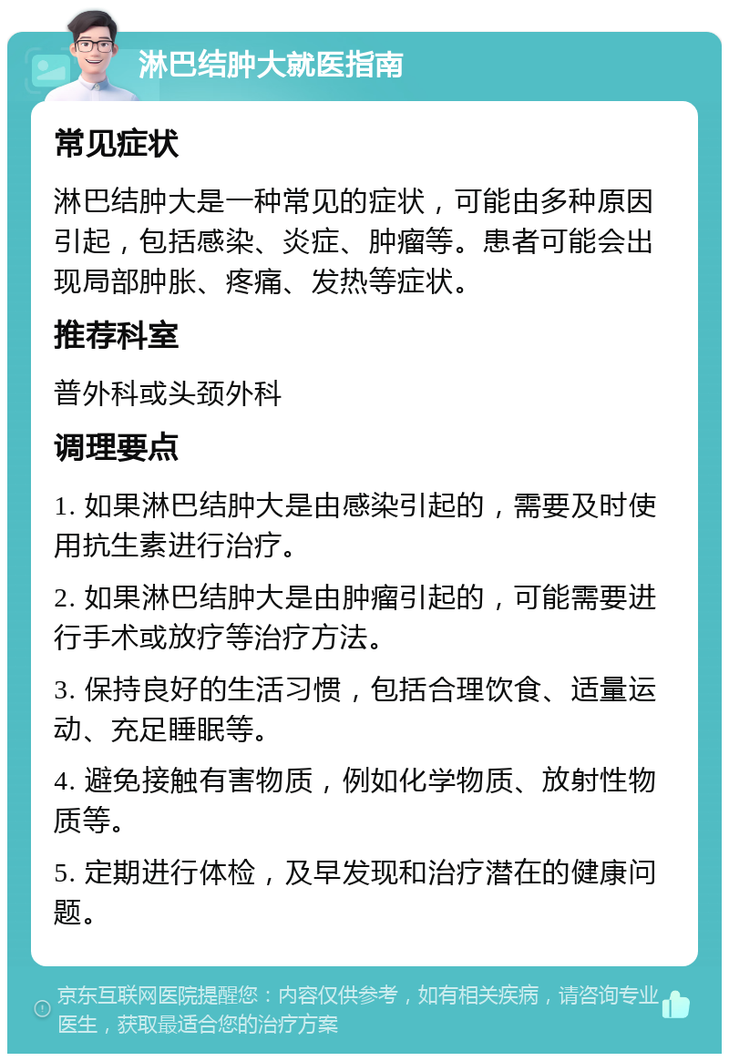 淋巴结肿大就医指南 常见症状 淋巴结肿大是一种常见的症状，可能由多种原因引起，包括感染、炎症、肿瘤等。患者可能会出现局部肿胀、疼痛、发热等症状。 推荐科室 普外科或头颈外科 调理要点 1. 如果淋巴结肿大是由感染引起的，需要及时使用抗生素进行治疗。 2. 如果淋巴结肿大是由肿瘤引起的，可能需要进行手术或放疗等治疗方法。 3. 保持良好的生活习惯，包括合理饮食、适量运动、充足睡眠等。 4. 避免接触有害物质，例如化学物质、放射性物质等。 5. 定期进行体检，及早发现和治疗潜在的健康问题。