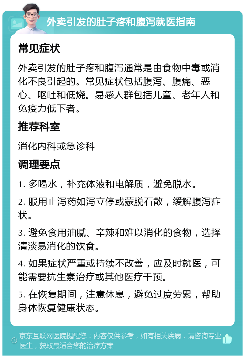 外卖引发的肚子疼和腹泻就医指南 常见症状 外卖引发的肚子疼和腹泻通常是由食物中毒或消化不良引起的。常见症状包括腹泻、腹痛、恶心、呕吐和低烧。易感人群包括儿童、老年人和免疫力低下者。 推荐科室 消化内科或急诊科 调理要点 1. 多喝水，补充体液和电解质，避免脱水。 2. 服用止泻药如泻立停或蒙脱石散，缓解腹泻症状。 3. 避免食用油腻、辛辣和难以消化的食物，选择清淡易消化的饮食。 4. 如果症状严重或持续不改善，应及时就医，可能需要抗生素治疗或其他医疗干预。 5. 在恢复期间，注意休息，避免过度劳累，帮助身体恢复健康状态。