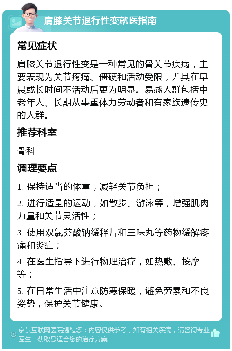 肩膝关节退行性变就医指南 常见症状 肩膝关节退行性变是一种常见的骨关节疾病，主要表现为关节疼痛、僵硬和活动受限，尤其在早晨或长时间不活动后更为明显。易感人群包括中老年人、长期从事重体力劳动者和有家族遗传史的人群。 推荐科室 骨科 调理要点 1. 保持适当的体重，减轻关节负担； 2. 进行适量的运动，如散步、游泳等，增强肌肉力量和关节灵活性； 3. 使用双氯芬酸钠缓释片和三味丸等药物缓解疼痛和炎症； 4. 在医生指导下进行物理治疗，如热敷、按摩等； 5. 在日常生活中注意防寒保暖，避免劳累和不良姿势，保护关节健康。