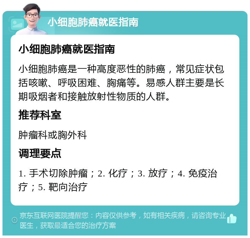 小细胞肺癌就医指南 小细胞肺癌就医指南 小细胞肺癌是一种高度恶性的肺癌，常见症状包括咳嗽、呼吸困难、胸痛等。易感人群主要是长期吸烟者和接触放射性物质的人群。 推荐科室 肿瘤科或胸外科 调理要点 1. 手术切除肿瘤；2. 化疗；3. 放疗；4. 免疫治疗；5. 靶向治疗