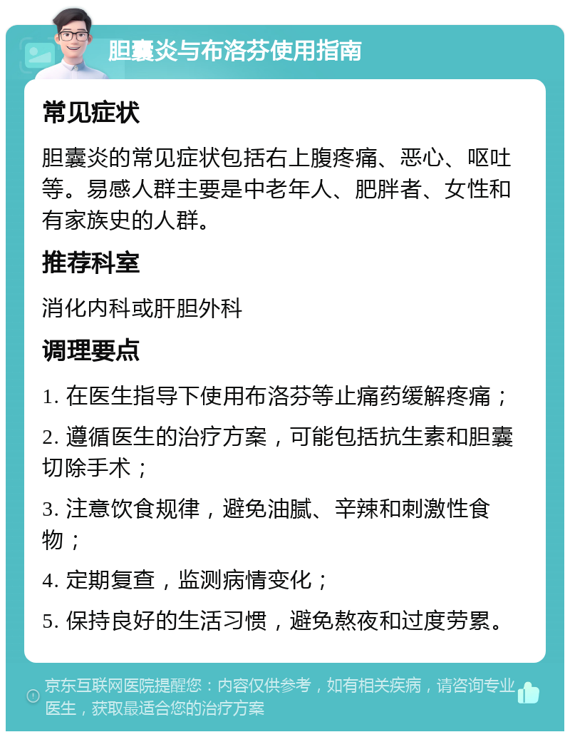 胆囊炎与布洛芬使用指南 常见症状 胆囊炎的常见症状包括右上腹疼痛、恶心、呕吐等。易感人群主要是中老年人、肥胖者、女性和有家族史的人群。 推荐科室 消化内科或肝胆外科 调理要点 1. 在医生指导下使用布洛芬等止痛药缓解疼痛； 2. 遵循医生的治疗方案，可能包括抗生素和胆囊切除手术； 3. 注意饮食规律，避免油腻、辛辣和刺激性食物； 4. 定期复查，监测病情变化； 5. 保持良好的生活习惯，避免熬夜和过度劳累。