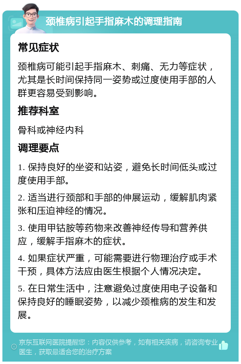 颈椎病引起手指麻木的调理指南 常见症状 颈椎病可能引起手指麻木、刺痛、无力等症状，尤其是长时间保持同一姿势或过度使用手部的人群更容易受到影响。 推荐科室 骨科或神经内科 调理要点 1. 保持良好的坐姿和站姿，避免长时间低头或过度使用手部。 2. 适当进行颈部和手部的伸展运动，缓解肌肉紧张和压迫神经的情况。 3. 使用甲钴胺等药物来改善神经传导和营养供应，缓解手指麻木的症状。 4. 如果症状严重，可能需要进行物理治疗或手术干预，具体方法应由医生根据个人情况决定。 5. 在日常生活中，注意避免过度使用电子设备和保持良好的睡眠姿势，以减少颈椎病的发生和发展。