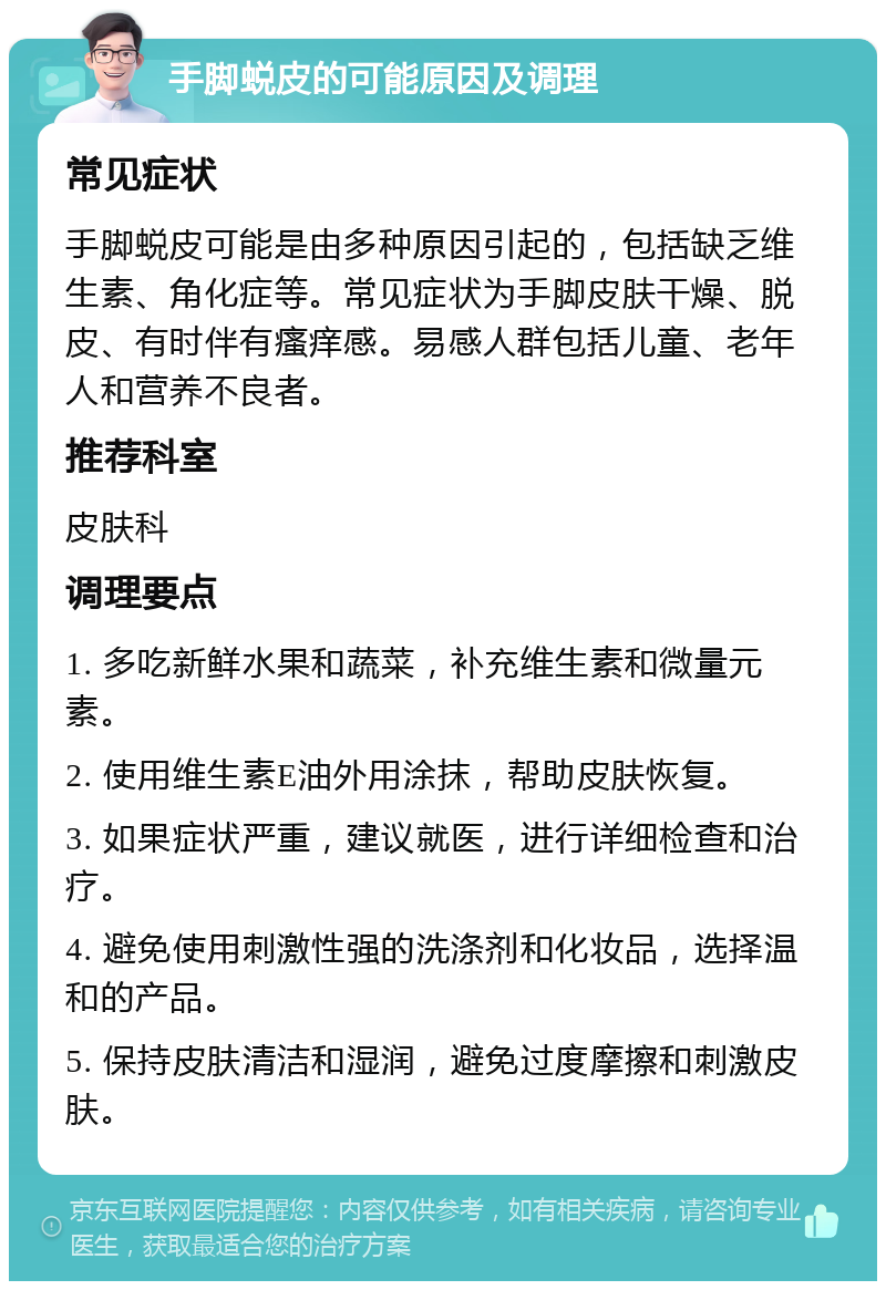 手脚蜕皮的可能原因及调理 常见症状 手脚蜕皮可能是由多种原因引起的，包括缺乏维生素、角化症等。常见症状为手脚皮肤干燥、脱皮、有时伴有瘙痒感。易感人群包括儿童、老年人和营养不良者。 推荐科室 皮肤科 调理要点 1. 多吃新鲜水果和蔬菜，补充维生素和微量元素。 2. 使用维生素E油外用涂抹，帮助皮肤恢复。 3. 如果症状严重，建议就医，进行详细检查和治疗。 4. 避免使用刺激性强的洗涤剂和化妆品，选择温和的产品。 5. 保持皮肤清洁和湿润，避免过度摩擦和刺激皮肤。