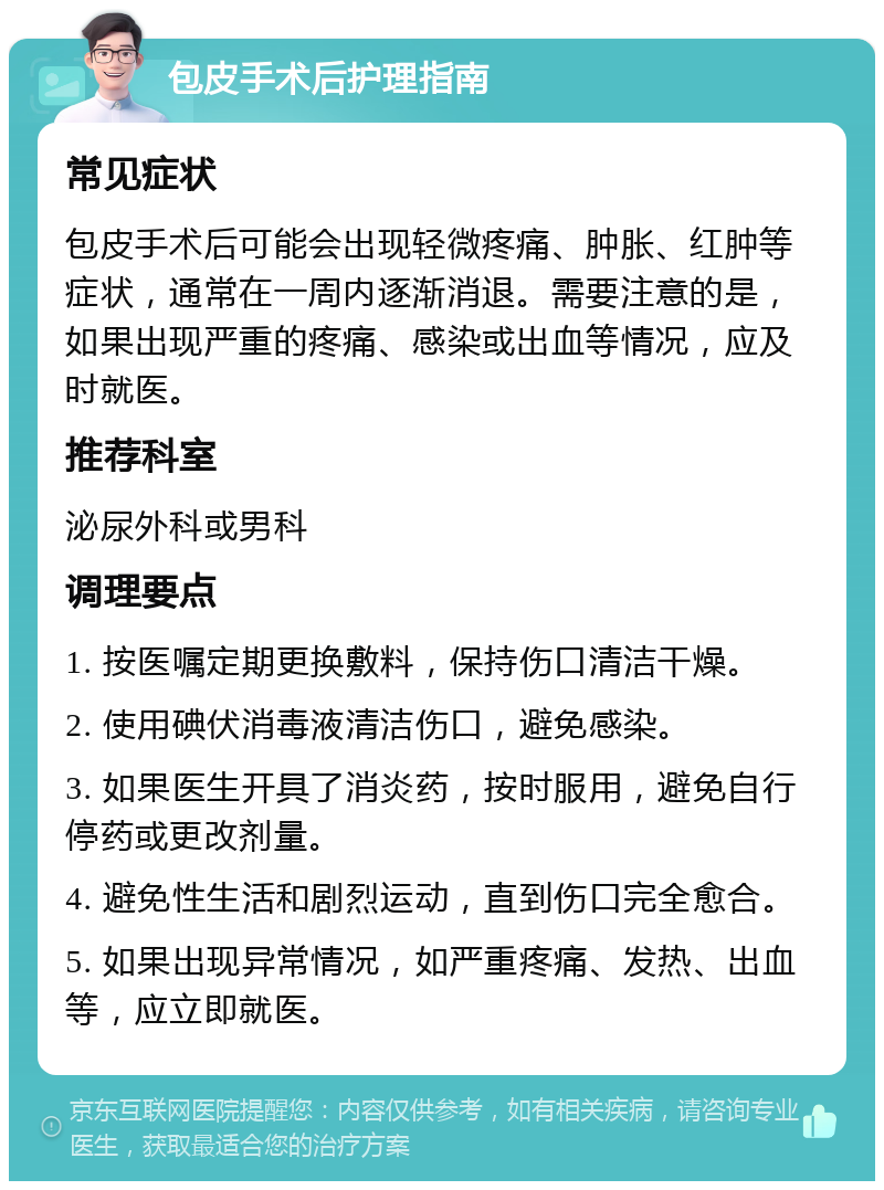 包皮手术后护理指南 常见症状 包皮手术后可能会出现轻微疼痛、肿胀、红肿等症状，通常在一周内逐渐消退。需要注意的是，如果出现严重的疼痛、感染或出血等情况，应及时就医。 推荐科室 泌尿外科或男科 调理要点 1. 按医嘱定期更换敷料，保持伤口清洁干燥。 2. 使用碘伏消毒液清洁伤口，避免感染。 3. 如果医生开具了消炎药，按时服用，避免自行停药或更改剂量。 4. 避免性生活和剧烈运动，直到伤口完全愈合。 5. 如果出现异常情况，如严重疼痛、发热、出血等，应立即就医。