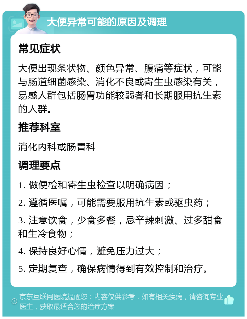 大便异常可能的原因及调理 常见症状 大便出现条状物、颜色异常、腹痛等症状，可能与肠道细菌感染、消化不良或寄生虫感染有关，易感人群包括肠胃功能较弱者和长期服用抗生素的人群。 推荐科室 消化内科或肠胃科 调理要点 1. 做便检和寄生虫检查以明确病因； 2. 遵循医嘱，可能需要服用抗生素或驱虫药； 3. 注意饮食，少食多餐，忌辛辣刺激、过多甜食和生冷食物； 4. 保持良好心情，避免压力过大； 5. 定期复查，确保病情得到有效控制和治疗。