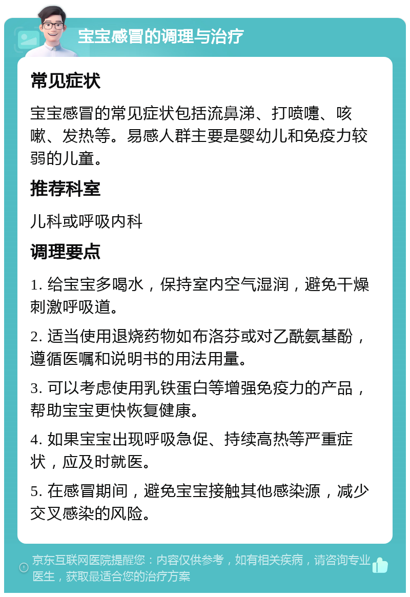 宝宝感冒的调理与治疗 常见症状 宝宝感冒的常见症状包括流鼻涕、打喷嚏、咳嗽、发热等。易感人群主要是婴幼儿和免疫力较弱的儿童。 推荐科室 儿科或呼吸内科 调理要点 1. 给宝宝多喝水，保持室内空气湿润，避免干燥刺激呼吸道。 2. 适当使用退烧药物如布洛芬或对乙酰氨基酚，遵循医嘱和说明书的用法用量。 3. 可以考虑使用乳铁蛋白等增强免疫力的产品，帮助宝宝更快恢复健康。 4. 如果宝宝出现呼吸急促、持续高热等严重症状，应及时就医。 5. 在感冒期间，避免宝宝接触其他感染源，减少交叉感染的风险。