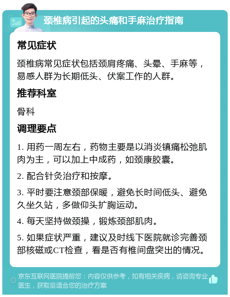 颈椎病引起的头痛和手麻治疗指南 常见症状 颈椎病常见症状包括颈肩疼痛、头晕、手麻等，易感人群为长期低头、伏案工作的人群。 推荐科室 骨科 调理要点 1. 用药一周左右，药物主要是以消炎镇痛松弛肌肉为主，可以加上中成药，如颈康胶囊。 2. 配合针灸治疗和按摩。 3. 平时要注意颈部保暖，避免长时间低头、避免久坐久站，多做仰头扩胸运动。 4. 每天坚持做颈操，锻炼颈部肌肉。 5. 如果症状严重，建议及时线下医院就诊完善颈部核磁或CT检查，看是否有椎间盘突出的情况。