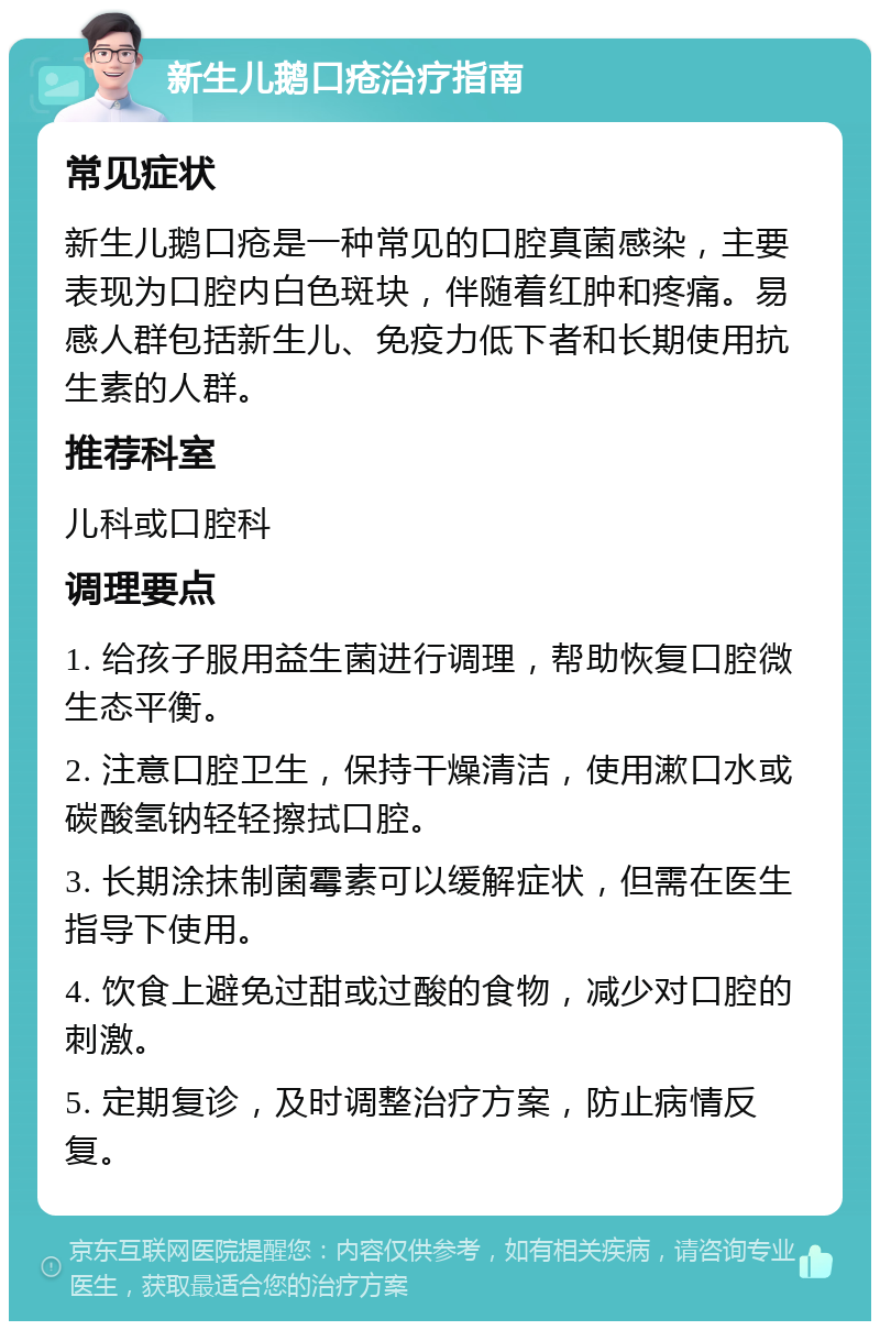 新生儿鹅口疮治疗指南 常见症状 新生儿鹅口疮是一种常见的口腔真菌感染，主要表现为口腔内白色斑块，伴随着红肿和疼痛。易感人群包括新生儿、免疫力低下者和长期使用抗生素的人群。 推荐科室 儿科或口腔科 调理要点 1. 给孩子服用益生菌进行调理，帮助恢复口腔微生态平衡。 2. 注意口腔卫生，保持干燥清洁，使用漱口水或碳酸氢钠轻轻擦拭口腔。 3. 长期涂抹制菌霉素可以缓解症状，但需在医生指导下使用。 4. 饮食上避免过甜或过酸的食物，减少对口腔的刺激。 5. 定期复诊，及时调整治疗方案，防止病情反复。