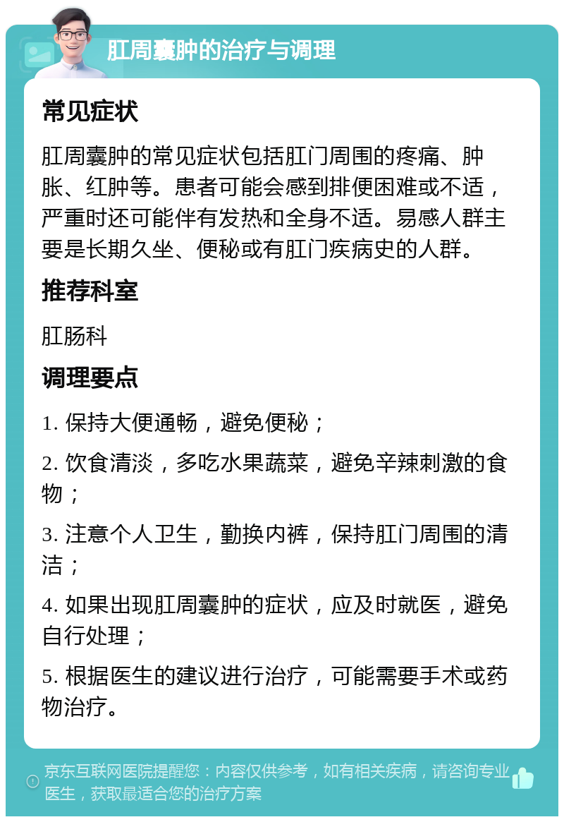 肛周囊肿的治疗与调理 常见症状 肛周囊肿的常见症状包括肛门周围的疼痛、肿胀、红肿等。患者可能会感到排便困难或不适，严重时还可能伴有发热和全身不适。易感人群主要是长期久坐、便秘或有肛门疾病史的人群。 推荐科室 肛肠科 调理要点 1. 保持大便通畅，避免便秘； 2. 饮食清淡，多吃水果蔬菜，避免辛辣刺激的食物； 3. 注意个人卫生，勤换内裤，保持肛门周围的清洁； 4. 如果出现肛周囊肿的症状，应及时就医，避免自行处理； 5. 根据医生的建议进行治疗，可能需要手术或药物治疗。