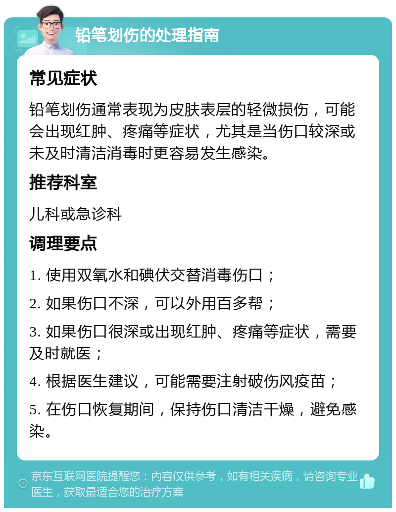 铅笔划伤的处理指南 常见症状 铅笔划伤通常表现为皮肤表层的轻微损伤，可能会出现红肿、疼痛等症状，尤其是当伤口较深或未及时清洁消毒时更容易发生感染。 推荐科室 儿科或急诊科 调理要点 1. 使用双氧水和碘伏交替消毒伤口； 2. 如果伤口不深，可以外用百多帮； 3. 如果伤口很深或出现红肿、疼痛等症状，需要及时就医； 4. 根据医生建议，可能需要注射破伤风疫苗； 5. 在伤口恢复期间，保持伤口清洁干燥，避免感染。