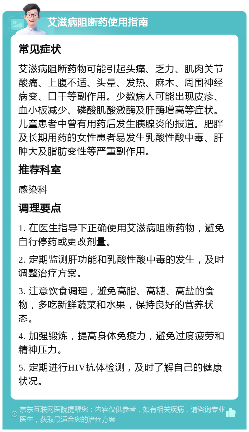 艾滋病阻断药使用指南 常见症状 艾滋病阻断药物可能引起头痛、乏力、肌肉关节酸痛、上腹不适、头晕、发热、麻木、周围神经病变、口干等副作用。少数病人可能出现皮疹、血小板减少、磷酸肌酸激酶及肝酶增高等症状。儿童患者中曾有用药后发生胰腺炎的报道。肥胖及长期用药的女性患者易发生乳酸性酸中毒、肝肿大及脂肪变性等严重副作用。 推荐科室 感染科 调理要点 1. 在医生指导下正确使用艾滋病阻断药物，避免自行停药或更改剂量。 2. 定期监测肝功能和乳酸性酸中毒的发生，及时调整治疗方案。 3. 注意饮食调理，避免高脂、高糖、高盐的食物，多吃新鲜蔬菜和水果，保持良好的营养状态。 4. 加强锻炼，提高身体免疫力，避免过度疲劳和精神压力。 5. 定期进行HIV抗体检测，及时了解自己的健康状况。