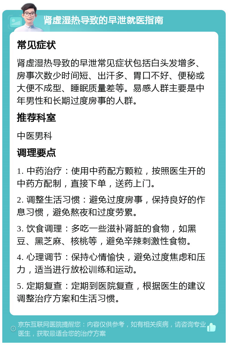 肾虚湿热导致的早泄就医指南 常见症状 肾虚湿热导致的早泄常见症状包括白头发增多、房事次数少时间短、出汗多、胃口不好、便秘或大便不成型、睡眠质量差等。易感人群主要是中年男性和长期过度房事的人群。 推荐科室 中医男科 调理要点 1. 中药治疗：使用中药配方颗粒，按照医生开的中药方配制，直接下单，送药上门。 2. 调整生活习惯：避免过度房事，保持良好的作息习惯，避免熬夜和过度劳累。 3. 饮食调理：多吃一些滋补肾脏的食物，如黑豆、黑芝麻、核桃等，避免辛辣刺激性食物。 4. 心理调节：保持心情愉快，避免过度焦虑和压力，适当进行放松训练和运动。 5. 定期复查：定期到医院复查，根据医生的建议调整治疗方案和生活习惯。