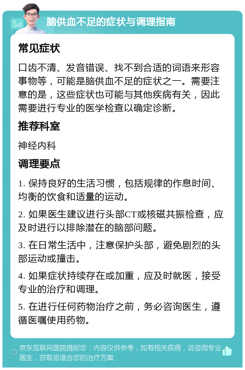 脑供血不足的症状与调理指南 常见症状 口齿不清、发音错误、找不到合适的词语来形容事物等，可能是脑供血不足的症状之一。需要注意的是，这些症状也可能与其他疾病有关，因此需要进行专业的医学检查以确定诊断。 推荐科室 神经内科 调理要点 1. 保持良好的生活习惯，包括规律的作息时间、均衡的饮食和适量的运动。 2. 如果医生建议进行头部CT或核磁共振检查，应及时进行以排除潜在的脑部问题。 3. 在日常生活中，注意保护头部，避免剧烈的头部运动或撞击。 4. 如果症状持续存在或加重，应及时就医，接受专业的治疗和调理。 5. 在进行任何药物治疗之前，务必咨询医生，遵循医嘱使用药物。