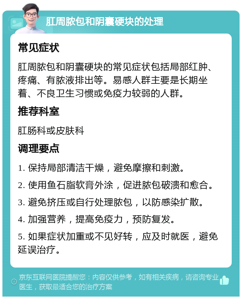 肛周脓包和阴囊硬块的处理 常见症状 肛周脓包和阴囊硬块的常见症状包括局部红肿、疼痛、有脓液排出等。易感人群主要是长期坐着、不良卫生习惯或免疫力较弱的人群。 推荐科室 肛肠科或皮肤科 调理要点 1. 保持局部清洁干燥，避免摩擦和刺激。 2. 使用鱼石脂软膏外涂，促进脓包破溃和愈合。 3. 避免挤压或自行处理脓包，以防感染扩散。 4. 加强营养，提高免疫力，预防复发。 5. 如果症状加重或不见好转，应及时就医，避免延误治疗。